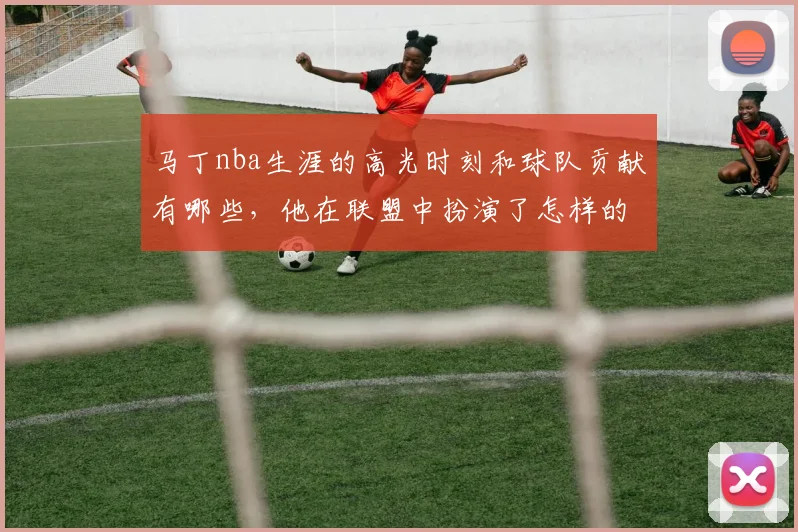 马丁nba生涯的高光时刻和球队贡献有哪些,他在联盟中扮演了怎样的角色